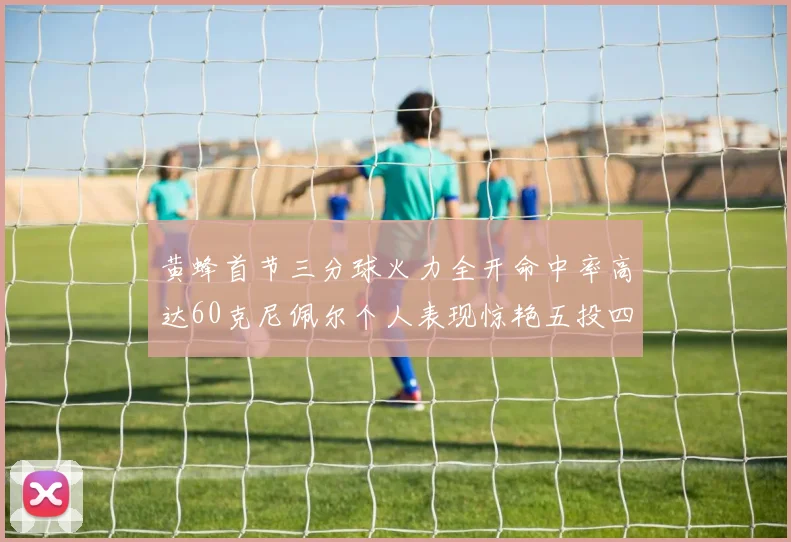 黄蜂首节三分球火力全开命中率高达60克尼佩尔个人表现惊艳五投四中