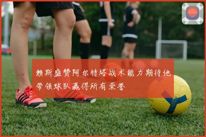 赖斯盛赞阿尔特塔战术能力期待他带领球队赢得所有荣誉