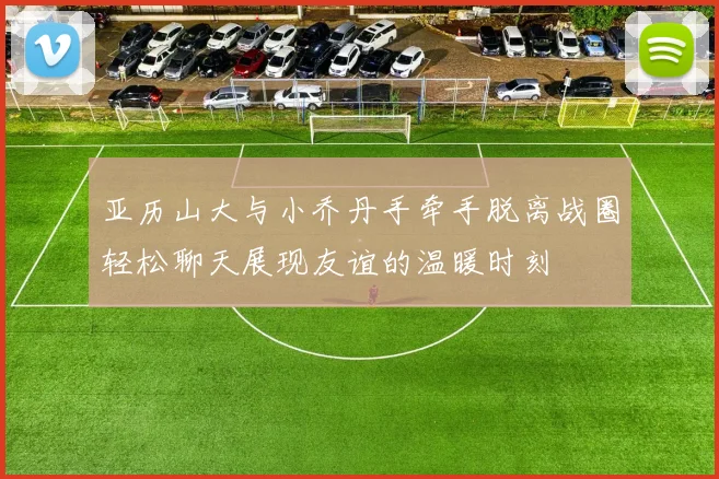 亚历山大与小乔丹手牵手脱离战圈轻松聊天展现友谊的温暖时刻