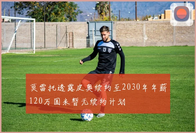 莫雷托透露皮奥续约至2030年年薪120万国米暂无续约计划