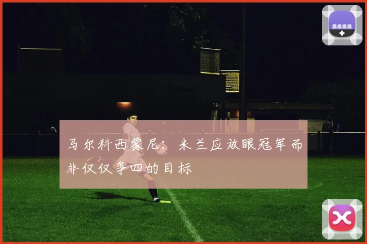 马尔科西蒙尼：米兰应放眼冠军而非仅仅争四的目标