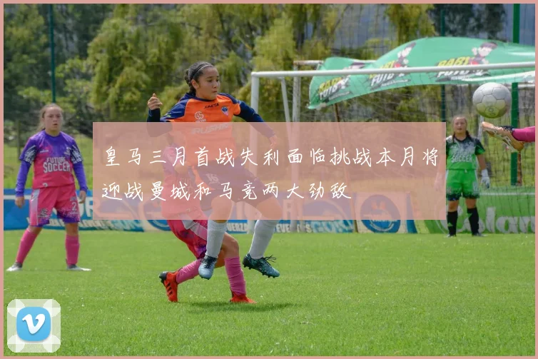皇马三月首战失利面临挑战本月将迎战曼城和马竞两大劲敌