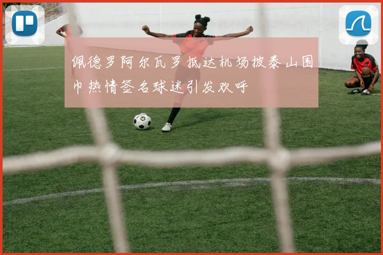 佩德罗阿尔瓦罗抵达机场披泰山围巾热情签名球迷引发欢呼