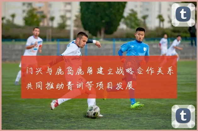 门兴与鹿岛鹿角建立战略合作关系共同推动青训等项目发展
