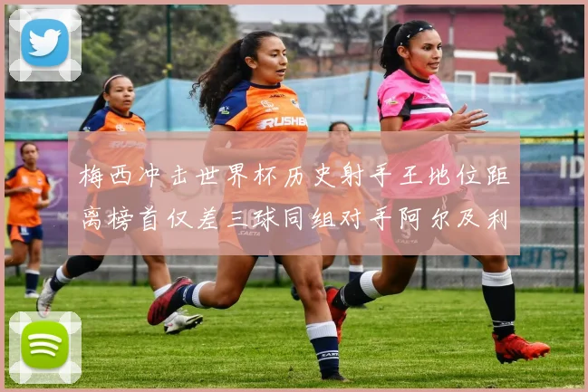 梅西冲击世界杯历史射手王地位距离榜首仅差三球同组对手阿尔及利亚奥地利约旦
