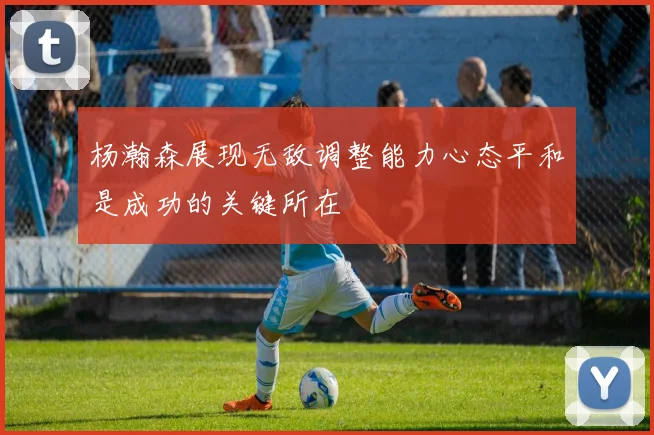 杨瀚森展现无敌调整能力心态平和是成功的关键所在