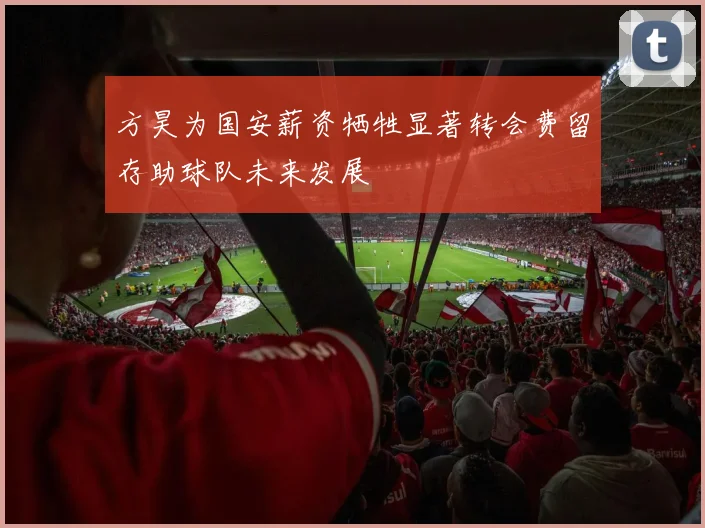 方昊为国安薪资牺牲显著转会费留存助球队未来发展