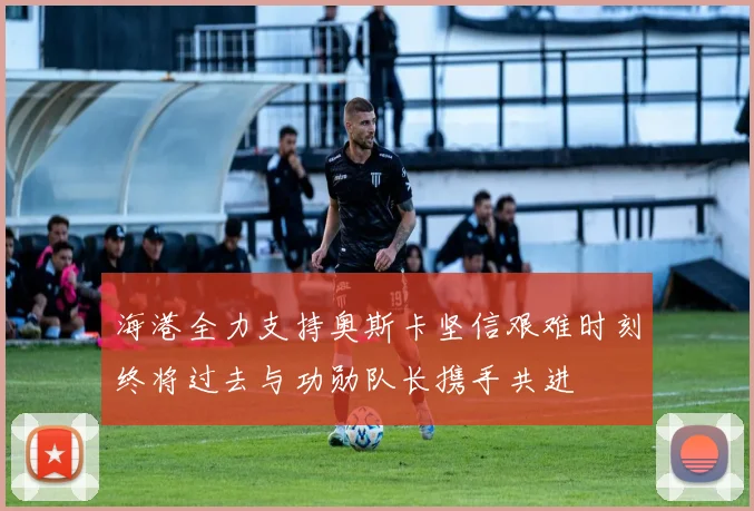 海港全力支持奥斯卡坚信艰难时刻终将过去与功勋队长携手共进