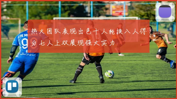 热火团队表现出色十人轮换八人得分七人上双展现强大实力