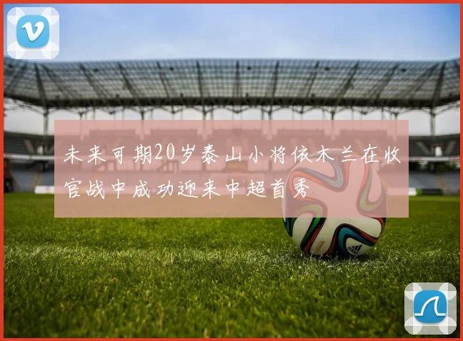 未来可期20岁泰山小将依木兰在收官战中成功迎来中超首秀