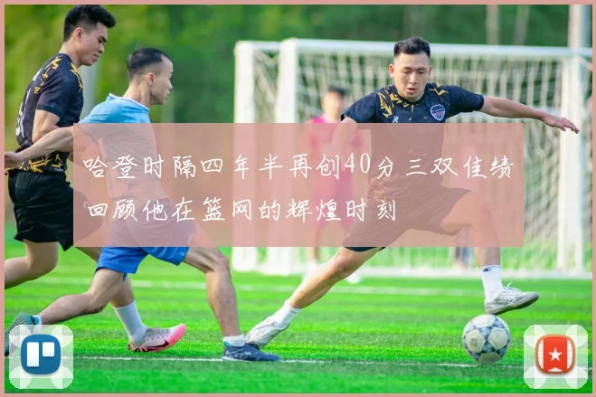 哈登时隔四年半再创40分三双佳绩回顾他在篮网的辉煌时刻