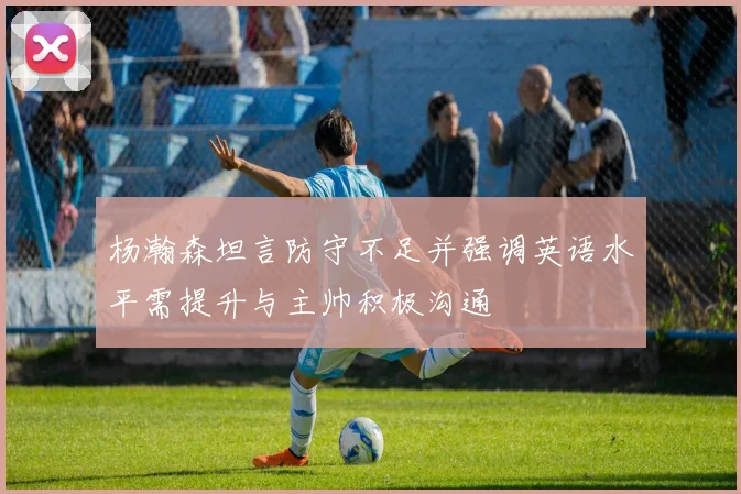 杨瀚森坦言防守不足并强调英语水平需提升与主帅积极沟通