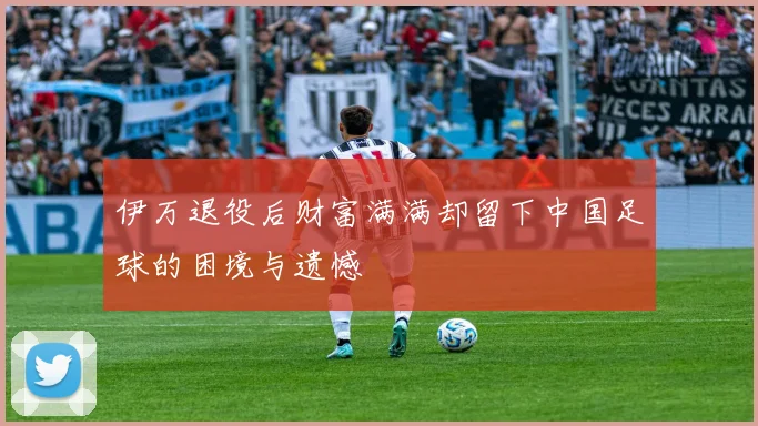 伊万退役后财富满满却留下中国足球的困境与遗憾