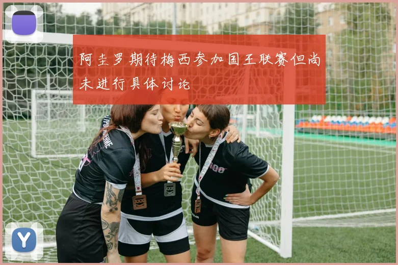 阿圭罗期待梅西参加国王联赛但尚未进行具体讨论