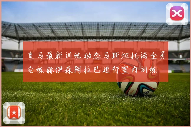 皇马最新训练动态马斯坦托诺全员合练赫伊森阿拉巴进行室内训练