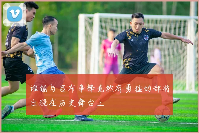 谁能与吕布争锋竟然有勇猛的部将出现在历史舞台上