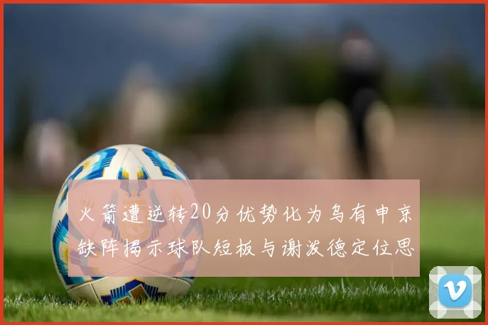火箭遭逆转20分优势化为乌有申京缺阵揭示球队短板与谢泼德定位思考