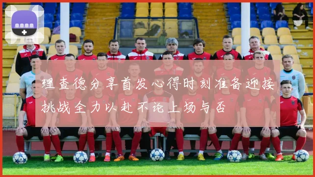 理查德分享首发心得时刻准备迎接挑战全力以赴不论上场与否