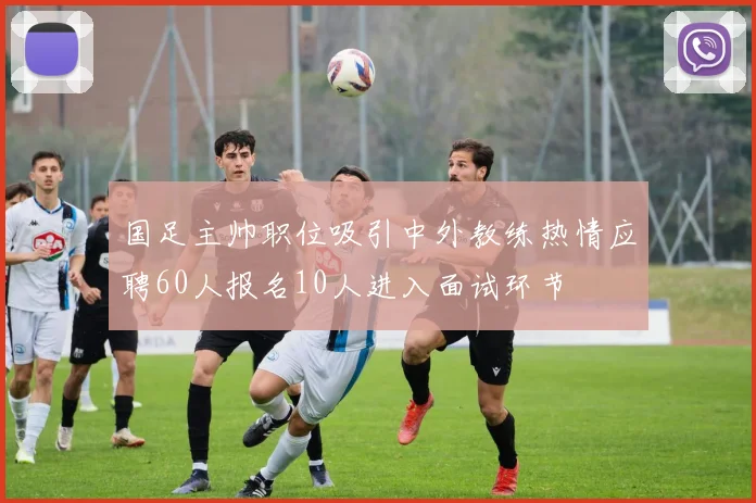 国足主帅职位吸引中外教练热情应聘60人报名10人进入面试环节