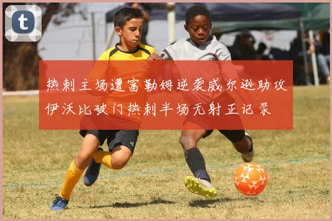 热刺主场遭富勒姆逆袭威尔逊助攻伊沃比破门热刺半场无射正记录