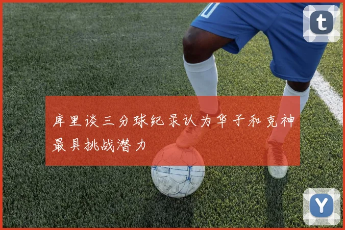 库里谈三分球纪录认为华子和克神最具挑战潜力