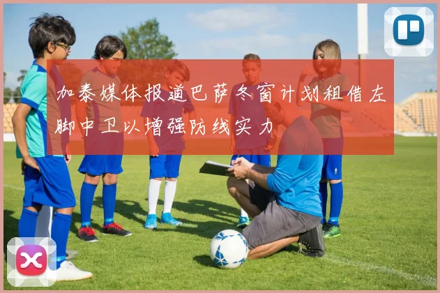 加泰媒体报道巴萨冬窗计划租借左脚中卫以增强防线实力