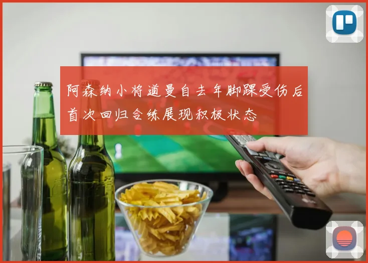 阿森纳小将道曼自去年脚踝受伤后首次回归合练展现积极状态