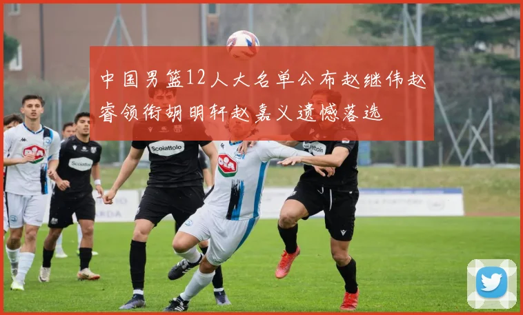 中国男篮12人大名单公布赵继伟赵睿领衔胡明轩赵嘉义遗憾落选