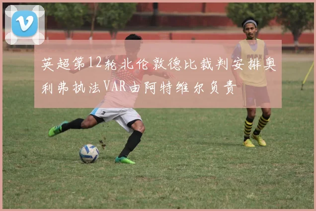 英超第12轮北伦敦德比裁判安排奥利弗执法VAR由阿特维尔负责