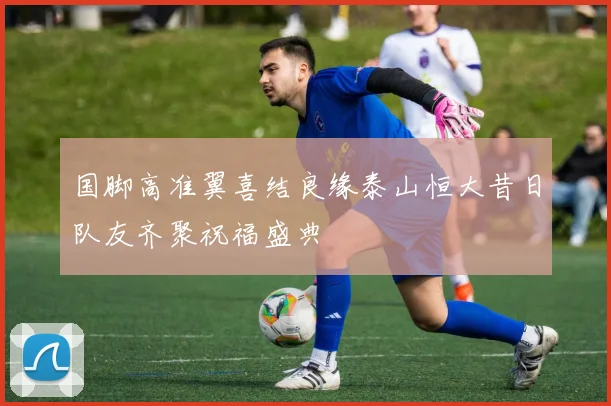国脚高准翼喜结良缘泰山恒大昔日队友齐聚祝福盛典
