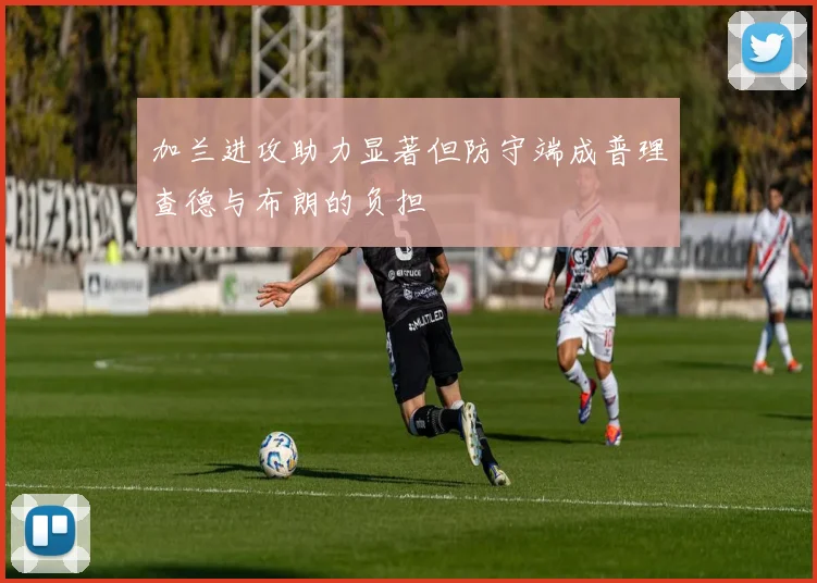 加兰进攻助力显著但防守端成普理查德与布朗的负担