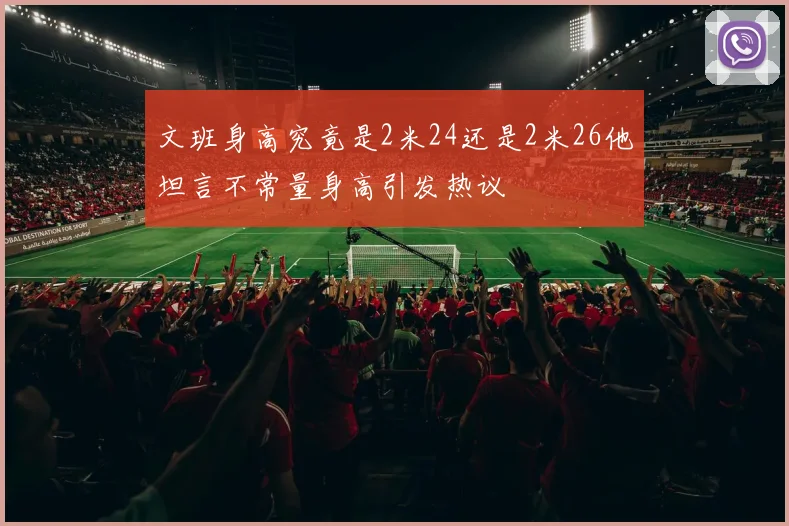 文班身高究竟是2米24还是2米26他坦言不常量身高引发热议