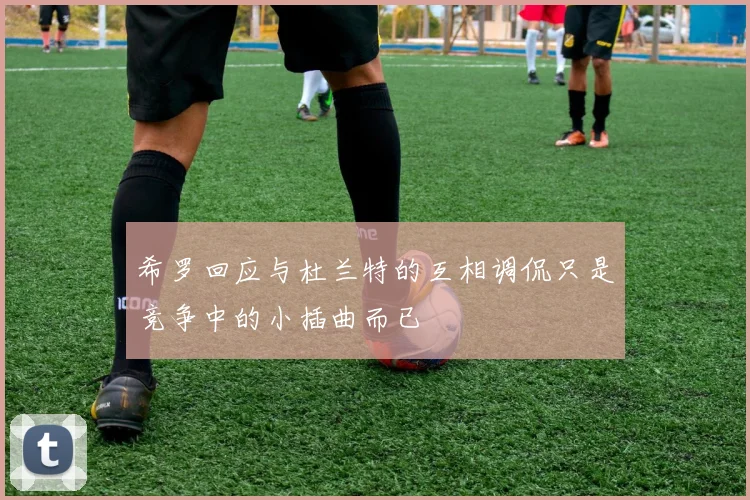 希罗回应与杜兰特的互相调侃只是竞争中的小插曲而已