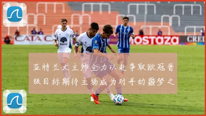 亚特兰大主帅全力以赴争取欧冠晋级目标期待主场成为对手的噩梦之地
