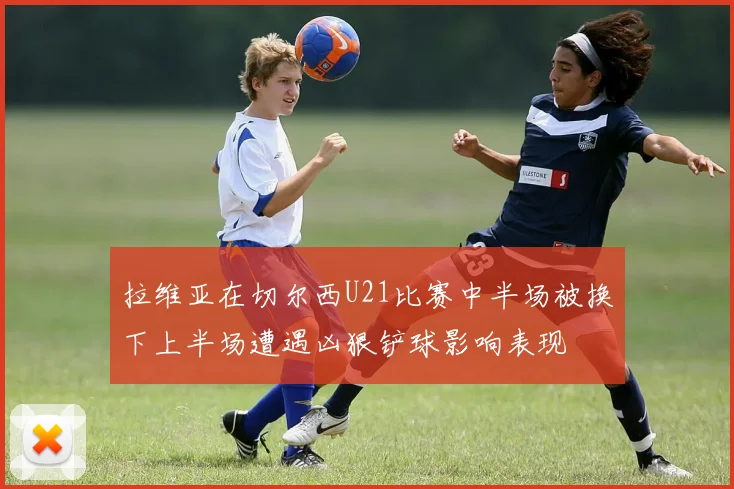 拉维亚在切尔西U21比赛中半场被换下上半场遭遇凶狠铲球影响表现