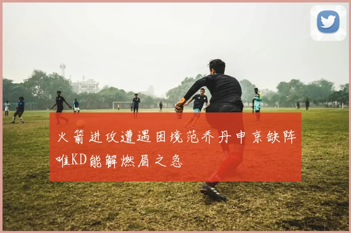 火箭进攻遭遇困境范乔丹申京缺阵唯KD能解燃眉之急