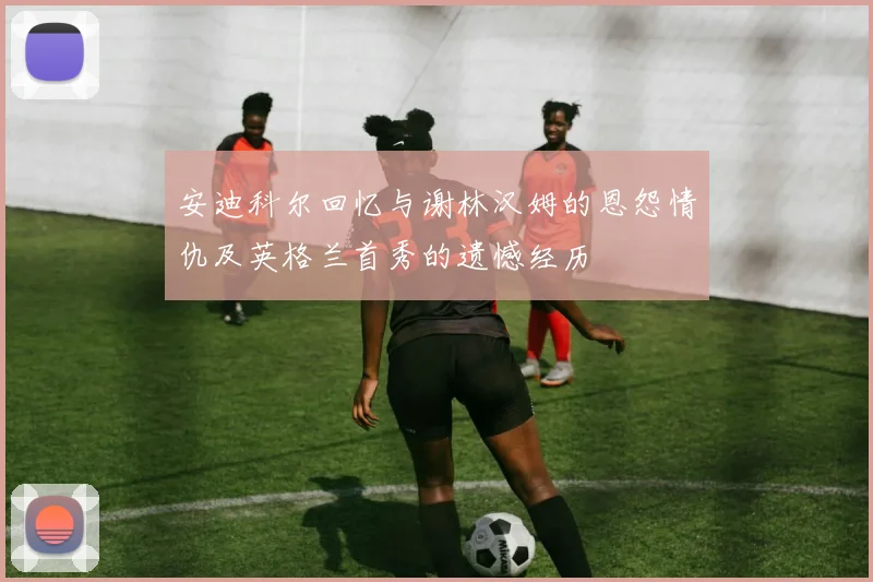 安迪科尔回忆与谢林汉姆的恩怨情仇及英格兰首秀的遗憾经历
