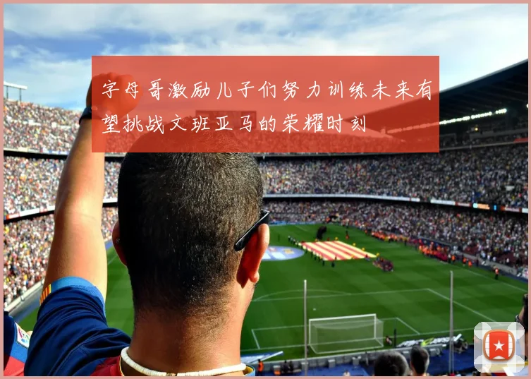 字母哥激励儿子们努力训练未来有望挑战文班亚马的荣耀时刻